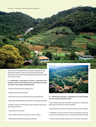 Capítulo 3 - A importância da paisagem no planejamento
II – Identificação e descrição das ameaças e mapeamento dos
principais vetores de desmatamento ou destruição da vegeta-
ção nativa e das ameaças à biodiversidade:
• Expansão desordenada da agropecuária.
• Expansão urbana desordenada.
• Mineração que promova desmatamento, quando houver.
• Expansão de atividades de turismo/lazer sem controle ambiental.
• Projetos e obras de infraestrutura, que ameacem remanescen-
tes de Mata Altântica..
• Desmatamentos recentes.
• Caça e tráfico de animais silvestres e plantas nativas.
• Exploração de espécies ameaçadas de extinção.
III – Identificação, descrição e mapeamento de oportunidades
para conservação da biodiversidade.
• Áreas importantes para criação de UCs públicas e de Reservas
Particulares do Patrimônio Natural (RPPNs).
• Áreas/atrativos naturais com potencial para turismo ecológico.
• Atividades e usos de recursos naturais sustentáveis existentes
ou potenciais,compatíveis com a conservação da biodiversidade.
• Existência de demandas sociais locais em prol da conservação.
Nas áreas rurais, os Planos Municipais de Conservação e Recuperação da Mata
Atlântica devem identificar e mapear as Áreas de Preservação Permanente,
Reservas Legais e outros remanescentes de vegetação nativa, apontando também
áreas a serem recuperadas.
MiriamProchnow
WigoldB.Schaffer
 