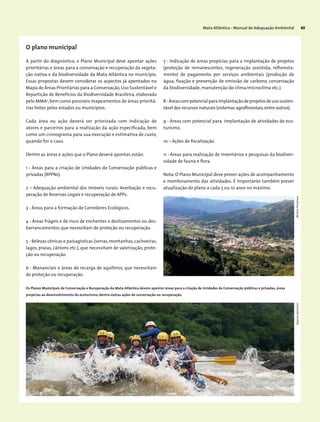 Mata Atlântica - Manual de Adequação Ambiental 65
O plano municipal
A partir do diagnóstico, o Plano Municipal deve apontar ações
prioritárias e áreas para a conservação e recuperação da vegeta-
ção nativa e da biodiversidade da Mata Atlântica no município.
Essas propostas devem considerar os aspectos já apontados no
Mapa de Áreas Prioritárias para a Conservação,Uso Sustentável e
Repartição de Benefícios da Biodiversidade Brasileira, elaborado
pelo MMA3
,bem como possíveis mapeamentos de áreas prioritá-
rias feitos pelos estados ou municípios.
Cada área ou ação deverá ser priorizada com indicação de
atores e parceiros para a realização da ação especificada, bem
como um cronograma para sua execução e estimativa de custo,
quando for o caso.
Dentre as áreas e ações que o Plano deverá apontar, estão:
1 - Áreas para a criação de Unidades de Conservação públicas e
privadas (RPPNs).
2 – Adequação ambiental dos imóveis rurais: Averbação e recu-
peração de Reservas Legais e recuperação de APPs.
3 - Áreas para a formação de Corredores Ecológicos.
4 - Áreas frágeis e de risco de enchentes e deslizamentos ou des-
barrancamentos que necessitam de proteção ou recuperação.
5 - Belezas cênicas e paisagísticas (serras, montanhas, cachoeiras,
lagos, praias, cânions etc.), que necessitam de valorização, prote-
ção ou recuperação.
6 - Mananciais e áreas de recarga de aquíferos, que necessitam
de proteção ou recuperação.
7 - Indicação de áreas propícias para a implantação de projetos
(proteção de remanescentes, regeneração assistida, refloresta-
mento) de pagamento por serviços ambientais (produção de
água, fixação e prevenção de emissão de carbono, conservação
da biodiversidade, manutenção do clima/microclima etc.).
8-Áreascompotencialparaimplantaçãodeprojetosdeusosusten-
tável dos recursos naturais (sistemas agroflorestais,entre outros).
9 - Áreas com potencial para implantação de atividades de eco-
turismo.
10 – Ações de fiscalização.
11 - Áreas para realização de inventários e pesquisas da biodiver-
sidade de fauna e flora.
Nota: O Plano Municipal deve prever ações de acompanhamento
e monitoramento das atividades. É importante também prever
atualização do plano a cada 5 ou 10 anos no máximo.
Os Planos Municipais de Conservação e Recuperação da Mata Atlântica devem apontar áreas para a criação de Unidades de Conservação públicas e privadas, áreas
propícias ao desenvolvimento do ecoturismo, dentre outras ações de conservação ou recuperação.
MiriamProchnowArquivoApremavi
 