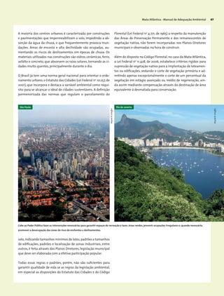 Mata Atlântica - Manual de Adequação Ambiental 67
A maioria dos centros urbanos é caracterizada por construções
e pavimentações que impermeabilizam o solo, impedindo a ab-
sorção da água da chuva, o que frequentemente provoca inun-
dações. Áreas de encosta e alta declividade são ocupadas, au-
mentando os riscos de deslizamentos em épocas de chuva. Os
materiais utilizados nas construções são vidros, cerâmicas, ferro,
asfalto e concreto, que absorvem os raios solares, tornando as ci-
dades muito quentes, principalmente durante o dia.
O Brasil já tem uma norma geral nacional para orientar o orde-
namento urbano, o Estatuto das Cidades (Lei Federal no
10.257, de
2001), que incorpora e destaca a variável ambiental como requi-
sito para se alcançar o ideal de cidades sustentáveis. A definição
pormenorizada das normas que regulam o parcelamento do
solo,indicando tamanhos mínimos de lotes,padrões e tamanhos
de edificações, padrões e localização de zonas industriais, entre
outros, é feita através dos Planos Diretores, legislação municipal
que deve ser elaborada com a efetiva participação popular.
Todas essas regras e padrões, porém, não são suficientes para
garantir qualidade de vida se as regras da legislação ambiental,
em especial as disposições do Estatuto das Cidades e do Código
Florestal (Lei Federal no
4.771, de 1965) a respeito da manutenção
das Áreas de Preservação Permanente e dos remanescentes de
vegetação nativa, não forem incorporadas nos Planos Diretores
municipais e observadas na hora de construir.
Além do disposto no Código Florestal, no caso da Mata Atlântica,
a Lei Federal no
11.428, de 2006, estabelece critérios rígidos para
supressão de vegetação nativa para a implantação de loteamen-
tos ou edificações, vedando o corte de vegetação primária e ad-
mitindo apenas excepcionalmente o corte de um percentual da
vegetação em estágio avançado ou médio de regeneração, ain-
da assim mediante compensação através da destinação de área
equivalente à desmatada para conservação.
Cabe ao Poder Público fazer as intervenções necessárias para garantir espaços de recreação e lazer, áreas verdes, prevenir ocupações irregulares e, quando necessário,
promover a desocupação das áreas de risco de enchentes e deslizamentos.
WigoldB.Schaffer
WigoldB.Schaffer
São Paulo Rio de Janeiro
 
