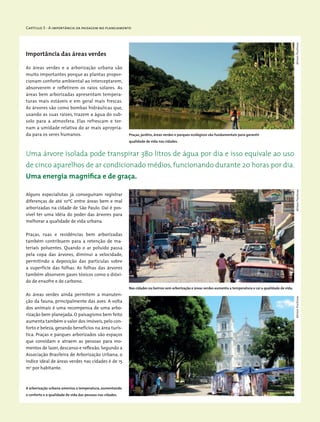 Capítulo 3 - A importância da paisagem no planejamento
Importância das áreas verdes
As áreas verdes e a arborização urbana são
muito importantes porque as plantas propor-
cionam conforto ambiental ao interceptarem,
absorverem e refletirem os raios solares. As
áreas bem arborizadas apresentam tempera-
turas mais estáveis e em geral mais frescas.
As árvores são como bombas hidráulicas que,
usando as suas raízes, trazem a água do sub-
solo para a atmosfera. Elas refrescam e tor-
nam a umidade relativa do ar mais apropria-
da para os seres humanos.
Uma árvore isolada pode transpirar 380 litros de água por dia e isso equivale ao uso
de cinco aparelhos de ar condicionado médios, funcionando durante 20 horas por dia.
Uma energia magnífica e de graça.
Alguns especialistas já conseguiram registrar
diferenças de até 10ºC entre áreas bem e mal
arborizadas na cidade de São Paulo. Daí é pos-
sível ter uma idéia do poder das árvores para
melhorar a qualidade de vida urbana.
Praças, ruas e residências bem arborizadas
também contribuem para a retenção de ma-
teriais poluentes. Quando o ar poluído passa
pela copa das árvores, diminui a velocidade,
permitindo a deposição das partículas sobre
a superfície das folhas. As folhas das árvores
também absorvem gases tóxicos como o dióxi-
do de enxofre e de carbono.
As áreas verdes ainda permitem a manuten-
ção da fauna, principalmente das aves. A volta
dos animais é uma recompensa de uma arbo-
rização bem planejada. O paisagismo bem feito
aumenta também o valor dos imóveis,pelo con-
forto e beleza, gerando benefícios na área turís-
tica. Praças e parques arborizados são espaços
que convidam e atraem as pessoas para mo-
mentos de lazer, descanso e reflexão. Segundo a
Associação Brasileira de Arborização Urbana, o
índice ideal de áreas verdes nas cidades é de 15
m2
por habitante.
Praças, jardins, áreas verdes e parques ecológicos são fundamentais para garantir
qualidade de vida nas cidades.
Nas cidades ou bairros sem arborização e áreas verdes aumenta a temperatura e cai a qualidade de vida.
A arborização urbana ameniza a temperatura, aumentando
o conforto e a qualidade de vida das pessoas nas cidades.
MiriamProchnowMiriamProchnowMiriamProchnow
 