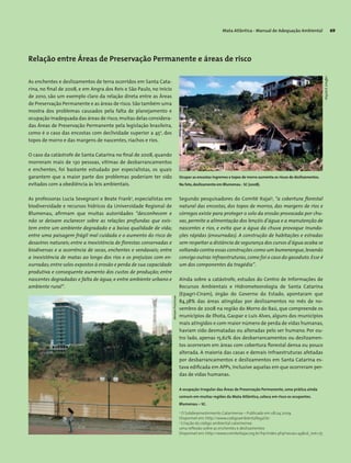 Mata Atlântica - Manual de Adequação Ambiental 69
Relação entre Áreas de Preservação Permanente e áreas de risco
As enchentes e deslizamentos de terra ocorridos em Santa Cata-
rina, no final de 2008, e em Angra dos Reis e São Paulo, no início
de 2010, são um exemplo claro da relação direta entre as Áreas
de Preservação Permanente e as áreas de risco. São também uma
mostra dos problemas causados pela falta de planejamento e
ocupação inadequada das áreas de risco,muitas delas considera-
das Áreas de Preservação Permanente pela legislação brasileira,
como é o caso das encostas com declividade superior a 45o
, dos
topos de morro e das margens de nascentes, riachos e rios.
O caso da catástrofe de Santa Catarina no final de 2008, quando
morreram mais de 130 pessoas, vítimas de desbarrancamentos
e enchentes, foi bastante estudado por especialistas, os quais
garantem que a maior parte dos problemas poderiam ter sido
evitados com a obediência às leis ambientais.
As professoras Lucia Sevegnani e Beate Frank2
, especialistas em
biodiversidade e recursos hídricos da Universidade Regional de
Blumenau, afirmam que muitas autoridades “desconhecem e
não se deixam esclarecer sobre as relações profundas que exis-
tem entre um ambiente degradado e a baixa qualidade de vida;
entre uma paisagem frágil mal cuidada e o aumento do risco de
desastres naturais; entre a inexistência de florestas conservadas e
biodiversas e a ocorrência de secas, enchentes e vendavais; entre
a inexistência de matas ao longo dos rios e os prejuízos com en-
xurradas; entre solos expostos à erosão e perda de sua capacidade
produtiva e consequente aumento dos custos de produção; entre
nascentes degradadas e falta de água; e entre ambiente urbano e
ambiente rural”.
Segundo pesquisadores do Comitê Itajaí3
, “a cobertura florestal
natural das encostas, dos topos de morros, das margens de rios e
córregos existe para proteger o solo da erosão provocada por chu-
vas, permite a alimentação dos lençóis d’água e a manutenção de
nascentes e rios, e evita que a água da chuva provoque inunda-
ções rápidas (enxurradas). A construção de habitações e estradas
sem respeitar a distância de segurança dos cursos d’água acaba se
voltando contra essas construções como um bumerangue,levando
consigo outras infraestruturas,como foi o caso do gasoduto. Esse é
um dos componentes da tragédia”.
Ainda sobre a catástrofe, estudos do Centro de Informações de
Recursos Ambientais e Hidrometeorologia de Santa Catarina
(Epagri-Ciram), órgão do Governo do Estado, apontaram que
84,38% das áreas atingidas por deslizamentos no mês de no-
vembro de 2008 na região do Morro do Baú, que compreende os
municípios de Ilhota, Gaspar e Luís Alves, alguns dos municípios
mais atingidos e com maior número de perda de vidas humanas,
haviam sido desmatadas ou alteradas pelo ser humano. Por ou-
tro lado, apenas 15,62% dos desbarrancamentos ou deslizamen-
tos ocorreram em áreas com cobertura florestal densa ou pouco
alterada. A maioria das casas e demais infraestruturas afetadas
por desbarrancamentos e deslizamentos em Santa Catarina es-
tava edificada em APPs, inclusive aquelas em que ocorreram per-
das de vidas humanas.
2
O Subdesenvolvimento Catarinense – Publicado em 08.04.2009.
Disponível em: http://www.codigoambientallegal.br
3
Criação do código ambiental catarinense:
uma reflexão sobre as enchentes e deslizamentos
Disponível em: http://www.comiteitajai.org.br/hp/index.php?secao=43&id_not=75
Ocupar as encostas íngremes e topos de morro aumenta os riscos de deslizamentos.
Na foto,deslizamento em Blumenau - SC (2008).
A ocupação irregular das Áreas de Preservação Permanente, uma prática ainda
comum em muitas regiões da Mata Atlântica, coloca em risco os ocupantes.
Blumenau – SC.
WigoldB.Schaffer
MiriamProchnow
 