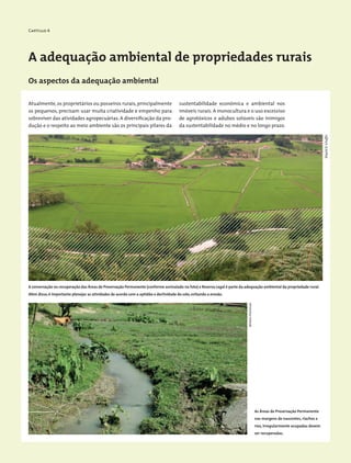 Capítulo 4
A adequação ambiental de propriedades rurais
Os aspectos da adequação ambiental
Atualmente,os proprietários ou posseiros rurais,principalmente
os pequenos, precisam usar muita criatividade e empenho para
sobreviver das atividades agropecuárias. A diversificação da pro-
dução e o respeito ao meio ambiente são os principais pilares da
A conservação ou recuperação das Áreas de Preservação Permanente (conforme assinalado na foto) e Reserva Legal é parte da adequação ambiental da propriedade rural.
Além disso,é importante planejar as atividades de acordo com a aptidão e declividade do solo,evitando a erosão.
sustentabilidade econômica e ambiental nos
imóveis rurais. A monocultura e o uso excessivo
de agrotóxicos e adubos solúveis são inimigos
da sustentabilidade no médio e no longo prazo.
WigoldB.Schaffer
MiriamProchnow
As Áreas de Preservação Permanente
nas margens de nascentes, riachos e
rios, irregularmente ocupadas devem
ser recuperadas.
 