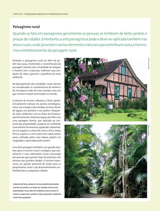Capítulo 4 - A adequação ambiental de propriedades rurais
Paisagismo rural
Portanto, o paisagismo rural vai além do jar-
dim das casas, envolvendo a reconstituição da
paisagem natural com a finalidade de integrar
o homem com a natureza, melhorar suas con-
dições de vida e garantir o equilíbrio do meio
ambiente.
No planejamento das atividades rurais, devem
ser consideradas as características do imóvel e
da microbacia onde ele está inserido, uma vez
que nenhum imóvel está isolado no mundo.
O plantio de árvores, arbustos e flores (prefe-
rencialmente nativas) em pontos estratégicos,
como nas margens das estradas vicinais, beiras
de lagoas, nos quintais e nos jardins, integran-
do estes ambientes com as Áreas de Preserva-
ção Permanente e Reservas Legais,permite criar
uma paisagem bonita, que aplicada ao con-
junto das propriedades, propicia um ambiente
comunitário harmonioso,ajudando a desenvol-
ver ou resgatar a cultura de amor à terra. Desta
forma, o gosto e o amor pela terra natal, tantas
vezes cultivado pelos mais idosos, podem ser
resgatados e apreciados pelos jovens.
Uma bela paisagem também é um grande atra-
tivo para o turismo rural e ecológico, que atu-
almente é uma alternativa muito procurada
por pessoas que querem fugir da poluição e do
estresse das grandes cidades. O turismo repre-
senta um grande potencial de renda para os
proprietários rurais e de desenvolvimento sus-
tentável para as pequenas cidades.
Quando se fala em paisagismo, geralmente as pessoas se lembram de belos jardins e
praças de cidades.Entretanto,a arte paisagística pode e deve ser aplicada também nas
áreas rurais,onde já existem vários elementos naturais que contribuem para a harmo-
nia e embelezamento da paisagem rural.
O plantio de flores, arbustos e árvores (preferencialmente
nativas) nos jardins e ao longo das estradas internas das
propriedades rurais, além de embelezar, atrai animais sil-
vestres e proporciona sombra e frutos, deixando o ambiente
muito mais agradável.
WigoldB.SchafferMiriamProchnow
 