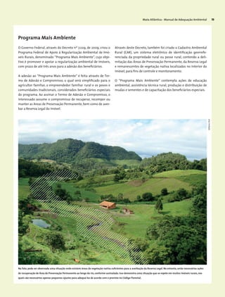 Mata Atlântica - Manual de Adequação Ambiental 75
Programa Mais Ambiente
O Governo Federal, através do Decreto nº 7.029, de 2009, criou o
Programa Federal de Apoio à Regularização Ambiental de Imó-
veis Rurais, denominado “Programa Mais Ambiente”, cujo obje-
tivo é promover e apoiar a regularização ambiental de imóveis,
com prazo de até três anos para a adesão dos beneficiários.
A adesão ao “Programa Mais Ambiente” é feita através de Ter-
mo de Adesão e Compromisso, o qual será simplificado para o
agricultor familiar, o empreendedor familiar rural e os povos e
comunidades tradicionais, considerados beneficiários especiais
do programa. Ao assinar o Termo de Adesão e Compromisso, o
interessado assume o compromisso de recuperar, recompor ou
manter as Areas de Preservação Permanente, bem como de aver-
bar a Reserva Legal do imóvel.
Através deste Decreto, também foi criado o Cadastro Ambiental
Rural (CAR), um sistema eletrônico de identificação georrefe-
renciada da propriedade rural ou posse rural, contendo a deli-
mitação das Áreas de Preservação Permanente, da Reserva Legal
e remanescentes de vegetação nativa localizados no interior do
imóvel, para fins de controle e monitoramento.
O “Programa Mais Ambiente” contempla ações de educação
ambiental, assistência técnica rural, produção e distribuição de
mudas e sementes e de capacitação dos beneficiários especiais.
EdilaineDick
Na foto, pode ser observada uma situação onde existem áreas de vegetação nativa suficientes para a averbação da Reserva Legal. No entanto, serão necessárias ações
de recuperação de Área de Preservação Permanente ao longo do rio, conforme assinalado. Isso demonstra uma situação que se repete em muitos imóveis rurais, nos
quais são necessários apenas pequenos ajustes para adequá-los de acordo com o previsto no Código Florestal.
 