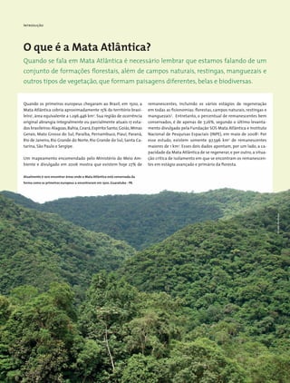 Introdução
O que é a Mata Atlântica?
Quando se fala em Mata Atlântica é necessário lembrar que estamos falando de um
conjunto de formações florestais, além de campos naturais, restingas, manguezais e
outros tipos de vegetação, que formam paisagens diferentes, belas e biodiversas.
Quando os primeiros europeus chegaram ao Brasil, em 1500, a
Mata Atlântica cobria aproximadamente 15% do território brasi-
leiro1
, área equivalente a 1.296.446 km2
. Sua região de ocorrência
original abrangia integralmente ou parcialmente atuais 17 esta-
dos brasileiros:Alagoas,Bahia,Ceará,Espírito Santo,Goiás,Minas
Gerais, Mato Grosso do Sul, Paraíba, Pernambuco, Piauí, Paraná,
Rio de Janeiro, Rio Grande do Norte, Rio Grande do Sul, Santa Ca-
tarina, São Paulo e Sergipe.
Um mapeamento encomendado pelo Ministério do Meio Am-
biente e divulgado em 2006 mostra que existem hoje 27% de
remanescentes, incluindo os vários estágios de regeneração
em todas as fisionomias: florestas, campos naturais, restingas e
manguezais2
. Entretanto, o percentual de remanescentes bem
conservados, é de apenas de 7,26%, segundo o último levanta-
mento divulgado pela Fundação SOS Mata Atlântica e Instituto
Nacional de Pesquisas Espaciais (INPE), em maio de 20083
. Por
esse estudo, existem somente 97.596 km2
de remanescentes
maiores de 1 km2
. Esses dois dados apontam, por um lado, a ca-
pacidade da Mata Atlântica de se regenerar, e por outro, a situa-
ção crítica de isolamento em que se encontram os remanescen-
tes em estágio avançado e primário da floresta.
Atualmente é raro encontrar áreas onde a Mata Atlântica está conservada da
forma como os primeiros europeus a encontraram em 1500. Guaratuba - PR.
MiriamProchnow
 
