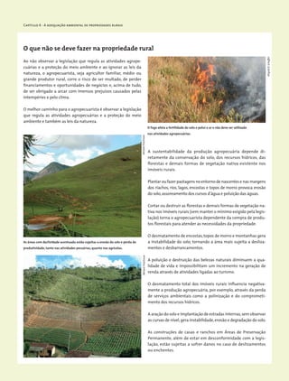 Capítulo 4 - A adequação ambiental de propriedades rurais
O que não se deve fazer na propriedade rural
Ao não observar a legislação que regula as atividades agrope-
cuárias e a proteção do meio ambiente e ao ignorar as leis da
natureza, o agropecuarista, seja agricultor familiar, médio ou
grande produtor rural, corre o risco de ser multado, de perder
financiamentos e oportunidades de negócios e, acima de tudo,
de ser obrigado a arcar com imensos prejuízos causados pelas
intempéries e pelo clima.
O melhor caminho para o agropecuarista é observar a legislação
que regula as atividades agropecuárias e a proteção do meio
ambiente e também as leis da natureza.
A sustentabilidade da produção agropecuária depende di-
retamente da conservação do solo, dos recursos hídricos, das
florestas e demais formas de vegetação nativa existente nos
imóveis rurais.
Plantar ou fazer pastagens no entorno de nascentes e nas margens
dos riachos, rios, lagos, encostas e topos de morro provoca erosão
do solo,assoreamento dos cursos d’água e poluição das águas.
Cortar ou destruir as florestas e demais formas de vegetação na-
tiva nos imóveis rurais (sem manter o mínimo exigido pela legis-
lação) torna o agropecuarista dependente da compra de produ-
tos florestais para atender as necessidades da propriedade.
O desmatamento de encostas,topos de morro e montanhas gera
a instabilidade do solo, tornando a área mais sujeita a desliza-
mentos e desbarrancamentos.
A poluição e destruição das belezas naturais diminuem a qua-
lidade de vida e impossibilitam um incremento na geração de
renda através de atividades ligadas ao turismo.
O desmatamento total dos imóveis rurais influencia negativa-
mente a produção agropecuária, por exemplo, através da perda
de serviços ambientais como a polinização e do comprometi-
mento dos recursos hídricos.
A aração do solo e implantação de estradas internas,sem observar
as curvas de nível,gera instabilidade,erosão e degradação do solo.
As construções de casas e ranchos em Áreas de Preservação
Permanente, além de estar em desconformidade com a legis-
lação, estão sujeitas a sofrer danos no caso de deslizamentos
ou enchentes.
As áreas com declividade acentuada estão sujeitas a erosão do solo e perda de
produtividade, tanto nas atividades pecuárias, quanto nas agrícolas.
O fogo afeta a fertilidade do solo e polui o ar e não deve ser utilizado
nas atividades agropecuárias.
WigoldB.Schaffer
MiriamProchnowMiriamProchnow
 