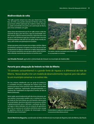 Mata Atlântica - Manual de Adequação Ambiental 77
Parceria para adequação de imóveis no Vale do Ribeira
Por isso, estamos trabalhando com um grupo de prefeituras
e a sociedade civil para a adequação dos imóveis rurais. É um
processo que busca incluir parceiros como o Ministério do Meio
Ambiente, prefeituras, organizações não-governamentais e o
Sindicato dos Trabalhadores da Agricultura Familiar do Vale do
Ribeira (Sintravale).
Nesta região, aproximadamente 90% das terras são posses, por
isso estamos conversando também com o Instituto de Terras
do Estado de São Paulo (Itesp), que está fazendo a demarcação
das propriedades. Queremos aproveitar esse processo e utilizar
o geoprocessamento para a definição e averbação das Reser-
vas Legais. A ideia é planejar com um conjunto de agricultores
para criar as reservas em corredores prioritários para recarga
de aquíferos, entorno de Unidades de Conservação e Zonas
Prioritárias para Conservação.”
Biodiversidade de volta
Daniel Malvicino Nogueira,coordenador de Meio Ambiente do município de Registro,Vale do Ribeira,São Paulo.
“Em 1986, quando comprei esse sítio, que chamei de Corum-
bau, ele tinha uma grande extensão de floresta nativa, mas
que já havia sofrido exploração das madeiras nobres. Na épo-
ca, acabei convertendo uma parte, com autorização do Ibama,
para iniciar atividades com gado.
Apesar desse desmatamento que fiz em 1986, sempre cuidei das
nascentes de água, para não secar a água da propriedade. Tam-
bém sempre cuidei do restante da floresta. Hoje tenho bem mais
do que os 20% de Reserva Legal que a lei pede e tenho uma área
bastante produtiva onde além de criar gado, planto mamão, ba-
nana, café e tenho uma plantação de eucaliptos.
Sempre que posso,conto isso para meus amigos e vizinhos.Alguns
já começaram a preservar e recuperar suas áreas.Isso faz com que
já seja possível ver algumas mudanças na região.Hoje já podemos
ver os tucanos novamente,uma ave que eu gosto muito.Os bichos
estão voltando,mostrando que estamos no caminho certo.”
José Nivaldo Pienizoli, agricultor e fomentado da Veracel, no município de Itabela (BA).
“O contexto socioambiental é a grande fonte de riqueza e o diferencial do Vale do
­Ribeira. Nosso desafio é ter um modelo de desenvolvimento regional, pois não adian-
ta um município conservar e os outros não.
MiriamProchnowChristineDragisic
Com orgulho, o agricultor José Nivaldo mostra a Reserva Legal
em sua propriedade no sul da Bahia.
O Vale do Ribeira é a região com o maior percentual de
remanescentes de Mata Atlântica do Brasil.
 
