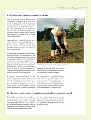 Mata Atlântica - Manual de Adequação Ambiental 81
Pode ser realizado por meio do plantio de
mudas, da semeadura direta, ou ainda, atra-
vés da transferência de banco de sementes. A
recomposição da floresta ou outra forma de
vegetação através do plantio com mudas na-
tivas pode acelerar o processo de recuperação
em vários anos. No plantio das mudas, é im-
portante observar a diversificação de espécies,
para que a área recuperada tenha no futuro
uma boa diversidade.
Para caracterizar o processo de sucessão natu-
ral nos plantios, podem ser utilizadas combina-
ções de espécies em módulos ou linhas de plan-
tio, com o plantio de espécies pioneiras (para
preenchimento) e secundárias e/ou climácicas
(para biodiversidade).
O grupo de preenchimento é constituído por es-
pécies que possuem crescimento rápido e boa
cobertura de copa,para o rápido fechamento da
área plantada. No grupo de diversidade, devem
ser plantadas espécies que irão garantir a per-
petuação da área plantada, uma vez que irão
proporcionalmente substituir as do grupo de
preenchimento, à medida que estas forem mor-
rendo. No grupo de diversidade, também po-
dem ser incluídas espécies não arbóreas, como
arvoretas, arbustos, herbáceas e epífitas.
É importante que aproximadamente 50% das
mudas plantadas sejam de espécies pioneiras e
que seja utilizada a maior diversidade de mu-
das possível, adaptadas à região, com um plan-
tio bem misturado. Normalmente, o espaça-
mento adotado é 3x2 m. O replantio das mudas
mortas pode ser feito a partir dos seis meses e
as limpezas de manutenção das mudas (coroa-
mento) devem ser feitas no mínimo duas vezes
ao ano, durante os três primeiros anos.
Vale ressaltar que, nas propriedades e posses
até 30 hectares, é permitido o plantio consor-
ciado de espécies frutíferas exóticas com as
espécies nativas, na recomposição de Áreas de
Preservação Permanente e de espécies exóticas
em geral,também de forma consorciada com as
nativas, na recomposição da Reserva Legal.
II – Plantio ou reflorestamento com espécies nativas
III – Plantio de espécies nativas conjugado com a condução da regeneração natural
Esse método é conhecido também como adensa-
mento e consiste em ocupar espaços vazios, não
cobertos pela regeneração natural,com o plantio
de mudas de espécies nativas. Esse procedimen-
to é recomendado sempre que houver falhas da
regeneração natural ou para o plantio de áreas
de borda de fragmentos e grandes clareiras.
Além dos métodos já descritos, também po-
dem ser utilizados: enriquecimento ecológico
de florestas secundárias, implantação de siste-
mas agroflorestais e introdução de elementos
atrativos da fauna2
.
O plantio de espécies nativas pode garantir resultados no curto prazo.
MiriamProchnow
 