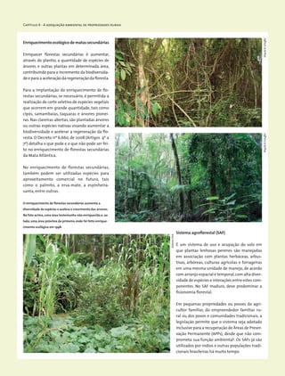 Capítulo 4 - A adequação ambiental de propriedades rurais
Enriquecimento ecológico de matas secundárias
Enriquecer florestas secundárias é aumentar,
através do plantio, a quantidade de espécies de
árvores e outras plantas em determinada área,
contribuindo para o incremento da biodiversida-
de e para a aceleração da regeneração da floresta.
Para a implantação do enriquecimento de flo-
restas secundárias, se necessário, é permitida a
realização de corte seletivo de espécies vegetais
que ocorrem em grande quantidade, tais como
cipós, samambaias, taquaras e árvores pionei-
ras. Nas clareiras abertas, são plantadas árvores
ou outras espécies nativas visando aumentar a
biodiversidade e acelerar a regeneração da flo-
resta. O Decreto nº 6.660, de 2008 (Artigos 4º a
7º) detalha o que pode e o que não pode ser fei-
to no enriquecimento de florestas secundárias
da Mata Atlântica.
No enriquecimento de florestas secundárias,
também podem ser utilizadas espécies para
aproveitamento comercial no futuro, tais
como o palmito, a erva-mate, a espinheira-
santa, entre outras.
Sistema agroflorestal (SAF)
É um sistema de uso e ocupação do solo em
que plantas lenhosas perenes são manejadas
em associação com plantas herbáceas, arbus-
tivas, arbóreas, culturas agrícolas e forrageiras
em uma mesma unidade de manejo, de acordo
com arranjo espacial e temporal,com alta diver-
sidade de espécies e interações entre estes com-
ponentes. No SAF maduro, deve predominar a
fisionomia florestal.
Em pequenas propriedades ou posses do agri-
cultor familiar, do empreendedor familiar ru-
ral ou dos povos e comunidades tradicionais, a
legislação permite que o sistema seja adotado
inclusive para a recuperação de Áreas de Preser-
vação Permanente (APPs), desde que não com-
prometa sua função ambiental3
. Os SAFs já são
utilizados por índios e outras populações tradi-
cionais brasileiras há muito tempo.
O enriquecimento de florestas secundárias aumenta a
diversidade de espécies e acelera o crescimento das árvores.
Na foto acima, uma área testemunha não enriquecida e, ao
lado, uma área próxima da primeira onde foi feito enrique-
cimento ecológico em 1998.
WigoldB.SchafferWigoldB.Schaffer
EdilaineDick
 