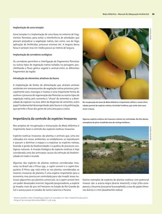 Mata Atlântica - Manual de Adequação Ambiental 83
Implantação de zona tampão
Zona tampão é a implantação de uma faixa no entorno de frag-
mentos florestais, para evitar a interferência de atividades que
possam prejudicar a vegetação nativa, tais como: uso do fogo,
aplicação de herbicidas, processo erosivos etc. A largura dessa
faixa é variável, mas em média possui 30 metros de largura.
Implantação de corredores ecológicos
Os corredores permitem a interligação de fragmentos florestais
ou outros tipos de vegetação nativa isolados na paisagem, pos-
sibilitando o fluxo gênico vegetal e animal entre os diferentes
fragmentos da região.
Introdução de elementos atrativos da fauna
A implantação de fontes de alimentação que atraiam animais
existentes em remanescentes de vegetação nativa próximos,prin-
cipalmente aves, morcegos e insetos, é uma importante forma de
acelerar o processo de regeneração das florestas ou outros tipos de
vegetação nativa, pois aumenta a “chuva” de sementes e a diver-
sidade de espécies na área. Além da dispersão de sementes, outro
papel fundamental desempenhado pela fauna é o da polinização,
que permite o fluxo dos genes de uma área para a outra.
2
Maiores detalhes sobre metodologias podem ser acessados em: http://www.lerf.esalq.usp.br/.
3
Artigo 9º da Instrução Normativa MMA no
5, de 2009.
Nos projetos de recuperação e restauração da Mata Atlântica é
importante, fazer o controle das espécies exóticas invasoras.
Espécies exóticas invasoras são plantas e animais que, uma vez
colocados em novos ambientes, se estabelecem, se reproduzem
e passam a dominar o espaço e a expulsar as espécies nativas,
levando à perda da biodiversidade e à quebra de processos eco-
lógicos naturais. A invasão biológica de espécies exóticas é hoje
considerada uma das principais causas da extinção da biodiver-
sidade em todo o mundo.
Algumas das espécies de plantas exóticas consideradas inva-
soras no Brasil são o Pinus spp., o capim annoni e o capim bra-
quiária. O Pinus spp. está entre as 100 plantas consideradas as
maiores invasoras do planeta. É uma espécie importante para a
economia, mas precisa ser controlada para não invadir áreas na-
turais adjacentes aos plantios comerciais. Já o capim annoni tem
um poder devastador enorme. Segundo pesquisadores, a espécie
já invadiu mais de 500 mil hectares no Estado do Rio Grande do
Sul e avança para os estados de Santa Catarina e Paraná.
Importância do controle de espécies invasoras
Outros exemplos de espécies de plantas exóticas com potencial
invasor são: a acácia-negra (Acacia mearnsii), o tojo (Ulex euro-
paeus),a leucena (Leucaena leucocephala),a uva-do-japão (Hove-
nia dulcis) e o nim (Azadirachta indica).
Na recuperação de áreas de Mata Atlântica é importante utilizar a maior diver-
sidade possível de espécies nativas, incluindo frutíferas, que serão úteis para
atrair a fauna.
Algumas espécies exóticas são invasoras e devem ser controladas. Na foto abaixo,
exemplares de pinus invadindo área de restinga herbácea.
JoãodeDeusMedeirosMiriamProchnow
 