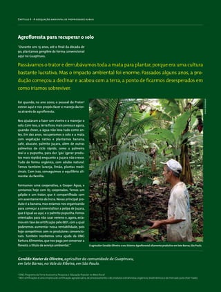 Capítulo 4 - A adequação ambiental de propriedades rurais
4
ONG Programa da Terra Assessoria, Pesquisa e Educação Popular no Meio Rural
5
IBD Certificações é uma empresa de certificação agropecuária, de processamento e de produtos extrativistas, orgânicos, biodinâmicos e de mercado justo (Fair Trade).
Agrofloresta para recuperar o solo
“Durante uns 15 anos, até o final da década de
90, plantamos gengibre de forma convencional
aqui no Guapiruvu.
Geraldo Xavier de Oliveira, agricultor da comunidade de Guapiruvu,
em Sete Barras, no Vale do Ribeira, em São Paulo.
Foi quando, no ano 2000, o pessoal do Proter4
esteve aqui e nos propôs fazer o manejo da ter-
ra através de agrofloresta.
Nos ajudaram a fazer um viveiro e a manejar o
solo.Com isso,a terra ficou mais porosa e agora,
quando chove, a água não leva tudo como an-
tes. Em dez anos, recuperamos o solo e a mata
com vegetação nativa e plantamos banana,
café, abacate, palmito juçara, além de outras
palmeiras de ciclo rápido, como a palmeira
real e a pupunha, para dar ‘gás’ (gerar produ-
tos mais rápido) enquanto a juçara não cresce.
Tudo de forma orgânica, com adubo natural.
Temos também laranja, limão, plantas medi-
cinais. Com isso, conseguimos o equilíbrio ali-
mentar da família.
Formamos uma cooperativa, a Cooper Água, e
contamos hoje com 65 cooperados. Temos um
galpão e um trator, que é compartilhado com
um assentamento do Incra. Nosso principal pro-
duto é a banana, mas estamos nos organizando
para começar a comercializar a polpa de juçara,
que é igual ao açaí,e o palmito pupunha. Fomos
orientados para não usar veneno e, agora, esta-
mos em fase de certificação pelo IBD5
,com a qual
poderemos aumentar nossa rentabilidade, pois
hoje competimos com os produtores convencio-
nais. Também recebemos uma ajuda da ONG
Fartura Alimentos,que nos paga por conservar a
floresta a título de serviço ambiental.”
Passávamos o trator e derrubávamos toda a mata para plantar,porque era uma cultura
bastante lucrativa. Mas o impacto ambiental foi enorme. Passados alguns anos, a pro-
dução começou a declinar e acabou com a terra, a ponto de ficarmos desesperados em
como iríamos sobreviver.
O agricultor Geraldo Oliveira e seu Sistema Agroflorestal altamente produtivo em Sete Barras,São Paulo.
ArminDeitenbach
 