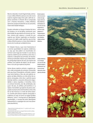 Mata Atlântica - Manual de Adequação Ambiental 5
Mesmo reduzida e muito fragmentada, estima-
se que a Mata Atlântica possua cerca de 20.000
espécies vegetais (algo entre 33% e 36% das es-
pécies existentes no Brasil). Até se comparada
com a Floresta Amazônica, a Mata Atlântica
apresenta,proporcionalmente ao seu tamanho,
maior diversidade biológica.
Estudos realizados no Parque Estadual da Serra
do Conduru, no sul da Bahia, mostraram uma
diversidade de 454 espécies de árvores por hec-
tare, número que superou o recorde de 300
espécies por hectare registrado na Amazônia
peruana em 1986 e pode significar que de fato
a Mata Atlântica possui a maior diversidade de
árvores do mundo por unidade de área.
Em relação à fauna, o que mais impressiona é
a enorme quantidade de espécies endêmicas,
ou seja, que não podem ser encontradas em
nenhum outro lugar do mundo. É o caso das 73
espécies endêmicas de mamíferos, entre elas 21
espécies e subespécies de primatas. Os levanta-
mentos já realizados indicam que a Mata Atlân-
tica abriga 849 espécies de aves,370 espécies de
anfíbios, 200 espécies de répteis, 270 de mamí-
feros e cerca de 350 espécies de peixes.
Várias dessas espécies animais e vegetais, po-
rém, estão ameaçadas de extinção. Começando
pelo pau-brasil (Caesalpinia echinata), espécie
cujo nome batizou o País, são 276 espécies ve-
getais da Mata Atlântica na lista oficial de es-
pécies ameaçadas, entre elas o palmito juçara
(Euterpe edulis), a araucária (Araucaria angus-
tifolia) e várias orquídeas e bromélias. Entre
os animais terrestres, são 185 vertebrados, dos
quais 118 aves, 16 anfíbios, 38 mamíferos e 13
répteis. Há também 59 espécies de peixes ame-
açados nas bacias do Leste brasileiro,entre a foz
do rio São Francisco e o norte de Santa Catari-
na. Grande parte dessas espécies ameaçadas é
endêmica, ou seja, só ocorre na região da Mata
Atlântica, como o muriqui-do-sul (Brachyteles
arachnoides), o muriqui-do-norte (Brachyteles
hypoxanthus) e o papagaio-da-cara-roxa (Ama-
zona brasiliensis).
1
“Mapa da Área de Aplicação da Lei nº
11.428,de 2006”,escala
1:5.000.000 do IBGE.
2
Levantamento da Cobertura Vegetal Nativa do Bioma Mata
Atlântica (MMA/Probio),2006.
3
Atlas dos Remanescentes Florestais da Mata Atlântica,2000-
2005,SOS Mata Atlântica/INPE,divulgado em maio de 2008.
Restam apenas
27% de remanes-
centes da vege-
tação nativa da
Mata Atlântica,
distribuídos em
mais de 200.000
fragmentos, a
maioria muito
pequenos. A
fragmentação é
a principal ame-
aça à biodiver-
sidade da Mata
Atlântica.
A Mata Atlântica
é um Hotspot,
uma área de alta
biodiversidade e
endemismo e ao
mesmo tempo
altamente amea-
çada de extinção.
WigoldB.SchafferAndréPessoa
 