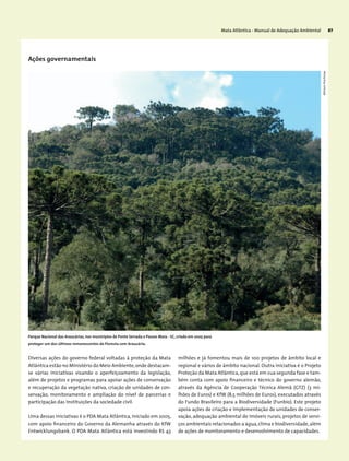 Mata Atlântica - Manual de Adequação Ambiental 87
Ações governamentais
Diversas ações do governo federal voltadas à proteção da Mata
Atlântica estão no Ministério do Meio Ambiente,onde destacam-
se várias iniciativas visando o aperfeiçoamento da legislação,
além de projetos e programas para apoiar ações de conservação
e recuperação da vegetação nativa, criação de unidades de con-
servação, monitoramento e ampliação do nível de parcerias e
participação das instituições da sociedade civil.
Uma dessas iniciativas é o PDA Mata Atlântica, iniciado em 2005,
com apoio financeiro do Governo da Alemanha através do KfW
Entwicklungsbank. O PDA Mata Atlântica está investindo R$ 43
milhões e já fomentou mais de 100 projetos de âmbito local e
regional e vários de âmbito nacional. Outra iniciativa é o Projeto
Proteção da Mata Atlântica,que está em sua segunda fase e tam-
bém conta com apoio financeiro e técnico do governo alemão,
através da Agência de Cooperação Técnica Alemã (GTZ) (3 mi-
lhões de Euros) e KfW (8,5 milhões de Euros), executados através
do Fundo Brasileiro para a Biodiversidade (Funbio). Este projeto
apoia ações de criação e implementação de unidades de conser-
vação, adequação ambiental de imóveis rurais, projetos de servi-
ços ambientais relacionados a água,clima e biodiversidade,além
de ações de monitoramento e desenvolvimento de capacidades.
Parque Nacional das Araucárias, nos municípios de Ponte Serrada e Passos Maia - SC, criado em 2005 para
proteger um dos últimos remanescentes de Floresta com Araucária.
MiriamProchnow
 
