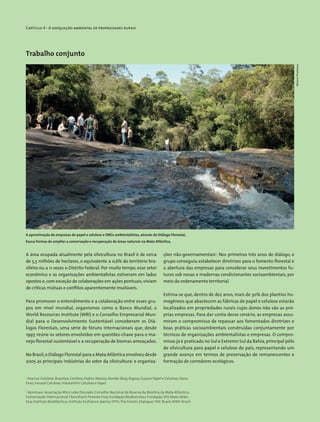 Capítulo 4 - A adequação ambiental de propriedades rurais
Trabalho conjunto
A área ocupada atualmente pela silvicultura no Brasil é de cerca
de 5,5 milhões de hectares, o equivalente a 0,6% do território bra-
sileiro ou a 11 vezes o Distrito Federal. Por muito tempo, esse setor
econômico e as organizações ambientalistas estiveram em lados
opostos e,com exceção de colaborações em ações pontuais,viviam
de críticas mútuas e conflitos aparentemente insolúveis.
Para promover o entendimento e a colaboração entre esses gru-
pos em nível mundial, organismos como o Banco Mundial, o
World Resources Institute (WRI) e o Conselho Empresarial Mun-
dial para o Desenvolvimento Sustentável conceberam os Diá-
logos Florestais, uma série de fóruns internacionais que, desde
1997, reúne os setores envolvidos em questões-chave para o ma-
nejo florestal sustentável e a recuperação de biomas ameaçados.
No Brasil,o Diálogo Florestal para a Mata Atlântica envolveu desde
2005 as principais indústrias do setor da silvicultura1
e organiza-
ções não-­governamentais2
. Nos primeiros três anos de diálogo, o
grupo conseguiu estabelecer diretrizes para o fomento florestal e
a abertura das empresas para considerar seus investimentos fu-
turos sob novas e modernas condicionantes socioambientais, por
meio do ordenamento territorial.
Estima-se que, dentro de dez anos, mais de 30% dos plantios ho-
mogêneos que abastecem as fábricas de papel e celulose estarão
localizados em propriedades rurais cujos donos não são as pró-
prias empresas. Para dar conta desse cenário, as empresas assu-
miram o compromisso de repassar aos fomentados diretrizes e
boas práticas socioambientais construídas conjuntamente por
técnicos de organizações ambientalistas e empresas. O compro-
misso já é praticado no Sul e Extremo Sul da Bahia,principal pólo
de silvicultura para papel e celulose do país, representando um
grande avanço em termos de preservação de remanescentes e
formação de corredores ecológicos.
1
Aracruz Celulose; Bracelpa; Cenibra; Klabin; Masisa; Norske Skog; Rigesa; Suzano Papel e Celulose; Stora
Enso;Veracel Celulose;Votorantim Celulose e Papel.
2
Apremavi; Associação Mico-Leão Dourado; Conselho Nacional da Reserva da Biosfera da Mata Atlântica;
Conservação Internacional; Flora Brasil; Floresta Viva; Fundação Biodiversitas; Fundação SOS Mata Atlân-
tica; Instituto BioAtlântica; Instituto Ecofuturo; Ipema; SPVS;The Forests Dialogue;TNC Brasil;WWF-Brasil.
A aproximação de empresas de papel e celulose e ONGs ambientalistas, através do Diálogo Florestal,
busca formas de ampliar a conservação e recuperação de áreas naturais na Mata Atlântica.
MiriamProchnow
 