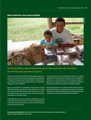 Mata Atlântica - Manual de Adequação Ambiental 89
Meio ambiente como oportunidade
“O primeiro convênio da Família do Vale Cooperativa Agroecoló-
gica com a Companhia Nacional de Abastecimento (Conab) para
o Programa de Aquisição de Alimentos (PAA), modalidade Doa-
ção Sinmultânea, é de 2007, quando tínhamos 411 agricultores
cooperados no Vale do Ribeira.
Agora, acrescentando a modalidade Compra Direta Local da
Agricultura Familiar, operada por várias Prefeituras da região
com recursos do Ministério do Desenvolvimento Social, este nú-
mero chegou a 740 e estamos iniciando o fornecimento de pro-
dutos para a alimentação escolar.
O PAA paga 30% a mais para produtos certificados como orgâ-
nicos e este acréscimo funciona como uma motivação para que
os agricultores familiares entrem no processo de transição para
uma agricultura mais limpa.
Ana Aparecida Rebeschini, presidente da Família do Vale Cooperativa Agroecológica,
Registro,Vale do Ribeira, São Paulo.
No Vale do Ribeira, aproximadamente 350 famílias participam de um projeto
de certificação de agricultura orgânica.
O alto preço dos insumos, os benefícios ambientais e a melhor
qualidade do produto que será fornecido para as entidades be-
neficientes e as escolas, onde seus filhos estudam, também co-
laboram com a decisão. Hoje temos um projeto que trabalha a
inclusão de 350 famílias no grupo de certificação orgânica.
Esse tipo de incentivo é um excelente motivo para se discutir as
questões ambientais como oportunidade e não como restrição.
Os agricultores estão percebendo que não adianta fazer grandes
monocultivos, é melhor fazer bem feito e diversificado”.
ArminDeitenbach
 