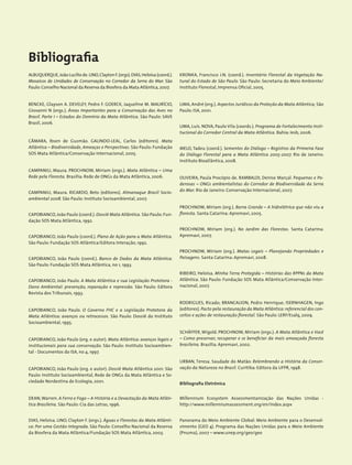 Bibliografia
ALBUQUERQUE,João Lucílio de.LINO,Clayton F.(orgs).DIAS,Heloísa (coord.).
Mosaicos de Unidades de Conservação no Corredor da Serra do Mar. São
Paulo:Conselho Nacional da Reserva da Biosfera da Mata Atlântica, 2007.
BENCKE, Glayson A. DEVELEY, Pedro F. GOERCK, Jaqueline M. MAURÍCIO,
Giovanni N (orgs.). Áreas Importantes para a Conservação das Aves no
Brasil. Parte I – Estados do Domínio da Mata Atlântica. São Paulo: SAVE
Brasil, 2006.
CÂMARA, Ibsen de Gusmão. GALINDO-LEAL, Carlos (editores). Mata
Atlântica – Biodiversidade, Ameaças e Perspectivas. São Paulo: Fundação
SOS Mata Atlântica/Conservação Internacional, 2005.
CAMPANILI, Maura. PROCHNOW, Miriam (orgs.). Mata Atlântica – Uma
Rede pela Floresta. Brasília: Rede de ONGs da Mata Atlântica, 2006.
CAMPANILI, Maura. RICARDO, Beto (editores). Almanaque Brasil Socio-
ambiental 2008. São Paulo: Instituto Socioambiental, 2007.
CAPOBIANCO, João Paulo (coord.). Dossiê Mata Atlântica. São Paulo: Fun-
dação SOS Mata Atlântica, 1992.
CAPOBIANCO, João Paulo (coord.). Plano de Ação para a Mata Atlântica.
São Paulo: Fundação SOS Atlântica/Editora Interação, 1992.
CAPOBIANCO, João Paulo (coord.). Banco de Dados da Mata Atlântica.
São Paulo: Fundação SOS Mata Atlântica, no 1, 1993.
CAPOBIANCO, João Paulo. A Mata Atlântica e sua Legislação Protetora -
Dano Ambiental: prevenção, reparação e repressão. São Paulo: Editora
Revista dos Tribunais, 1993.
CAPOBIANCO, João Paulo. O Governo FHC e a Legislação Protetora da
Mata Atlântica: avanços ou retrocessos. São Paulo: Dossiê do Instituto
Socioambiental, 1995.
CAPOBIANCO, João Paulo (org. e autor). Mata Atlântica: avanços legais e
institucionais para sua conservação. São Paulo: Instituto Socioambien-
tal - Documentos do ISA, no 4, 1997.
CAPOBIANCO, João Paulo (org. e autor). Dossiê Mata Atlântica 2001. São
Paulo: Instituto Socioambiental, Rede de ONGs da Mata Atlântica e So-
ciedade Nordestina de Ecologia, 2001.
DEAN,Warren. A Ferro e Fogo – A História e a Devastação da Mata Atlân-
tica Brasileira. São Paulo: Cia das Letras, 1996.
DIAS, Heloísa. LINO, Clayton F. (orgs.). Águas e Florestas da Mata Atlânti-
ca: Por uma Gestão Integrada. São Paulo: Conselho Nacional da Reserva
da Biosfera da Mata Atlântica/Fundação SOS Mata Atlântica, 2003.
KRONKA, Francisco J.N. (coord.). Inventário Florestal da Vegetação Na-
tural do Estado de São Paulo. São Paulo: Secretaria do Meio Ambiente/
Instituto Florestal, Imprensa Oficial, 2005.
LIMA, André (org.). Aspectos Jurídicos da Proteção da Mata Atlântica, São
Paulo: ISA, 2001.
LIMA, Luis. NOVA, Paulo Vila (coords.). Programa de Fortalecimento Insti-
tucional do Corredor Central da Mata Atlântica. Bahia: Iesb, 2006.
MELO, Tadeu (coord.). Sementes do Diálogo – Registros da Primeira Fase
do Diálogo Florestal para a Mata Atlântica 2005-2007. Rio de Janeiro:
Instituto Bioatlântica, 2008.
OLIVEIRA, Paula Procópio de. RAMBALDI, Denise Marçal. Pequenas e Po-
derosas – ONGs ambientalistas do Corredor de Biodiversidade da Serra
do Mar. Rio de Janeiro: Conservação Internacional, 2007.
PROCHNOW, Miriam (org.). Barra Grande – A hidrelétrica que não viu a
floresta. Santa Catarina: Apremavi, 2005.
PROCHNOW, Miriam (org.). No Jardim das Florestas. Santa Catarina:
Apremavi, 2007.
PROCHNOW, Miriam (org.). Matas Legais – Planejando Propriedades e
Paisagens. Santa Catarina: Apremavi, 2008.
RIBEIRO, Heloisa. Minha Terra Protegida – Histórias das RPPNs da Mata
Atlântica. São Paulo: Fundação SOS Mata Atlântica/Conservação Inter-
nacional, 2007.
RODRIGUES, Ricado; BRANCALION, Pedro Henrique; ISERNHAGEN, Ingo
(editores). Pacto pela restauração da Mata Atlântica:referencial dos con-
ceitos e ações de restauração florestal. São Paulo: LERF/Esalq, 2009.
SCHÄFFER, Wigold. PROCHNOW, Miriam (orgs.). A Mata Atlântica e Você
– Como preservar, recuperar e se beneficiar da mais ameaçada floresta
brasileira. Brasília: Apremavi, 2002.
URBAN, Teresa. Saudade do Matão: Relembrando a História da Conser-
vação da Natureza no Brasil. Curitiba: Editora da UFPR, 1998.
Bibliografia Eletrônica
Millennium Ecosystem Assessmentanização das Nações Unidas -
http://www.millenniumassessment.org/en/index.aspx
Panorama do Meio Ambiente Global: Meio Ambiente para o Desenvol-
vimento (GEO 4). Programa das Nações Unidas para o Meio Ambiente
(Pnuma), 2007 – www.unep.org/geo/geo
 