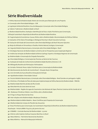 Mata Atlântica - Manual de Adequação Ambiental 91
Série Biodiversidade
1 • Política Nacional de Biodiversidade: Roteiro de Consulta para Elaboração de uma Proposta
2 • Convenção sobre Diversidade Biológica - CDB
3 • Legislação Ambiental Brasileira: Grau de Adequação à Convenção sobre Diversidade Biológica
4 • Saberes Tradicionais e Biodiversidade no Brasil
5 • Biodiversidade Brasileira: Avaliação e Identificação de Áreas e Ações Prioritárias para Conservação,
Utilização Sustentável e Repartição de Benefícios da Biodiversidade Brasileira
6 • Fragmentação de Ecossistemas: Causas, Efeitos sobre a Biodiversidade e Recomendações de Políticas Públicas
7 • Evaluation of the State of Knowledge on Biological Diversity in Brazil: Executive Summary
8 • Evaluación del Estado del Conocimiento sobre Diversidad Biológica de Brasil: Resumen Ejecutivo
9 • Brejos de Altitude em Pernambuco e Paraíba: História Natural, Ecologia e Conservação
10 • Segundo Relatório Nacional para a Convenção sobre Diversidade Biológica - Brasil
11 • Estratégias Nacionais de Biodiversidade na América do Sul: Perspectivas para Cooperação Regional
12 • Análise das Variações da Biodiversidade do Bioma Caatinga: Suporte a Estratégias Regionais de Conservação
13 • Biodiversidade e Conservação da Chapada Diamantina
14 • Diversidade Biológica e Conservação das Florestas ao Norte do São Francisco
15 • Avaliação do Estado do Conhecimento da Biodiversidade Brasileira (Volumes I e II)
16 • Bibliografia Brasileira de Polinização e Polinizadores
17 • Cerrado e Pantanal: Áreas e Ações Prioritárias para a Conservação da Biodiversidade
18 • Monitoramento dos Recifes de Coral do Brasil – Situação Atual e Perspectivas
19 • Livro Vermelho da Fauna Brasileira Ameaçada de Extinção
20 • Agrobiodiversidade e Diversidade Cultural
21 • Terceiro Relatório Nacional para a Convenção sobre Diversidade Biológica - Brasil (versões em português e inglês)
22 • Diretrizes e Prioridades do Plano de Ação para Implementação da Política Nacional de Biodiversidade – PAN-Bio
23 • Biodiversidade Marinha da Baía da Ilha Grande
24 • Biota Marinha da Costa Oeste do Ceará
25 • Biodiversidade – Regiões da Lagoa do Casamento e dos Butiazais de Tapes, Planícies Costeiras do Rio Grande do Sul
26 • Mudanças Climáticas Globais e seus Efeitos sobre a Biodiversidade
27 • O Fogo no Parque Nacional das Emas
28 • Inter-relações entre Biodiversidade e Mudanças Climáticas
29 • Biodiversidade do Médio Madeira – Bases Científicas para Propostas de Conservação
30 • Biodiversidade dos Campos do Planalto das Araucárias
31 • Áreas Prioritárias para Conservação, Uso Sustentável e Repartição de Benefícios da Biodiversidade Brasileira:
Atualização – Portaria MMA nº09, de 23 de janeiro de 2007
32 • CONABIO – Comissão Nacional de Biodiversidade – 05 anos
33 • Informe sobre Espécies Exóticas Invasoras Marinhas no Brasil
34 • Mata Atlântica – Patrimônio Nacional dos Brasileiros
35 • Mata Atlântica – Manual de Adequação Ambiental
 