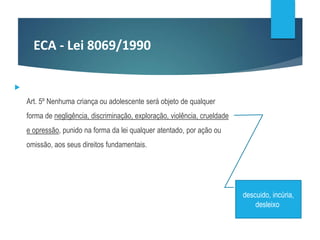 ECA - Lei 8069/1990

Art. 5º Nenhuma criança ou adolescente será objeto de qualquer
forma de negligência, discriminação, exploração, violência, crueldade
e opressão, punido na forma da lei qualquer atentado, por ação ou
omissão, aos seus direitos fundamentais.
descuido, incúria,
desleixo
 