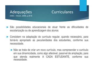 Adequações Curriculares
(MEC – Brasil, 2000, p.8-9)
 São possibilidades educacionais de atuar frente as dificuldades de
escolarização ou de aprendizagem dos alunos
 Consistem na adaptação do currículo regular, quando necessário, para
torná-lo apropriado as peculiaridades dos estudantes, conforme sua
necessidade.
 Não se trata de criar um novo currículo, mas compreender o currículo
em sua dinamicidade, como algo alterável, passível de ampliação, para
que atenda realmente A CADA ESTUDANTE, conforme sua
necessidade.
 