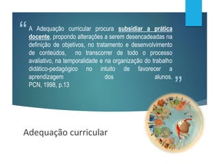 ”
“A Adequação curricular procura subsidiar a prática
docente, propondo alterações a serem desencadeadas na
definição de objetivos, no tratamento e desenvolvimento
de conteúdos, no transcorrer de todo o processo
avaliativo, na temporalidade e na organização do trabalho
didático-pedagógico no intuito de favorecer a
aprendizagem dos alunos.
PCN, 1998, p.13
Adequação curricular
 