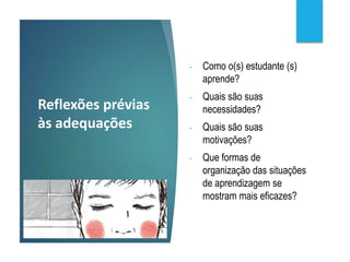 Reflexões prévias
às adequações
- Como o(s) estudante (s)
aprende?
- Quais são suas
necessidades?
- Quais são suas
motivações?
- Que formas de
organização das situações
de aprendizagem se
mostram mais eficazes?
 