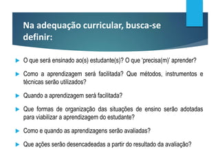 Na adequação curricular, busca-se
definir:
 O que será ensinado ao(s) estudante(s)? O que ‘precisa(m)’ aprender?
 Como a aprendizagem será facilitada? Que métodos, instrumentos e
técnicas serão utilizados?
 Quando a aprendizagem será facilitada?
 Que formas de organização das situações de ensino serão adotadas
para viabilizar a aprendizagem do estudante?
 Como e quando as aprendizagens serão avaliadas?
 Que ações serão desencadeadas a partir do resultado da avaliação?
 