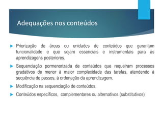 Adequações nos conteúdos
 Priorização de áreas ou unidades de conteúdos que garantam
funcionalidade e que sejam essenciais e instrumentais para as
aprendizagens posteriores.
 Sequenciação pormenorizada de conteúdos que requeiram processos
gradativos de menor à maior complexidade das tarefas, atendendo à
sequência de passos, à ordenação da aprendizagem.
 Modificação na sequenciação de conteúdos.
 Conteúdos específicos, complementares ou alternativos (substitutivos)
 