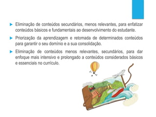  Eliminação de conteúdos secundários, menos relevantes, para enfatizar
conteúdos básicos e fundamentais ao desenvolvimento do estudante.
 Priorização da aprendizagem e retomada de determinados conteúdos
para garantir o seu domínio e a sua consolidação.
 Eliminação de conteúdos menos relevantes, secundários, para dar
enfoque mais intensivo e prolongado a conteúdos considerados básicos
e essenciais no currículo.
 