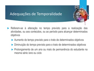 Adequações de Temporalidade
 Referem-se à alteração no tempo previsto para a realização das
atividades, ou aos conteúdos, ou ao período para alcançar determinados
objetivos
 Aumento do tempo previsto para o trato de determinados objetivos
 Diminuição do tempo previsto para o trato de determinados objetivos
 Prolongamento de um ano ou mais de permanência do estudante na
mesma série /ano ou ciclo
 