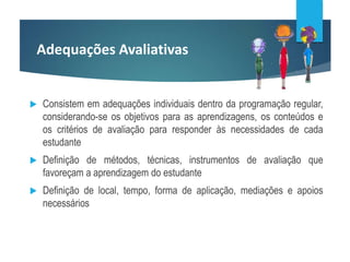 Adequações Avaliativas
 Consistem em adequações individuais dentro da programação regular,
considerando-se os objetivos para as aprendizagens, os conteúdos e
os critérios de avaliação para responder às necessidades de cada
estudante
 Definição de métodos, técnicas, instrumentos de avaliação que
favoreçam a aprendizagem do estudante
 Definição de local, tempo, forma de aplicação, mediações e apoios
necessários
 