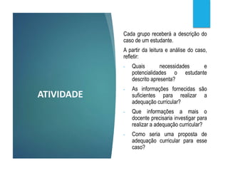ATIVIDADE
Cada grupo receberá a descrição do
caso de um estudante.
A partir da leitura e análise do caso,
refletir:
- Quais necessidades e
potencialidades o estudante
descrito apresenta?
- As informações fornecidas são
suficientes para realizar a
adequação curricular?
- Que informações a mais o
docente precisaria investigar para
realizar a adequação curricular?
- Como seria uma proposta de
adequação curricular para esse
caso?
 