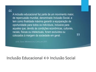 ”
“A inclusão educacional faz parte de um movimento maior,
de repercussão mundial, denominado Inclusão Social, e
tem como finalidade máxima garantir a equiparação de
oportunidade para todos os indivíduos, inclusive para
aqueles que, devido às condições econômicas, culturais,
raciais, físicas ou intelectuais, foram excluídos ou
colocados à margem da sociedade em geral.
LEITE; SILVA; MENNOCCHI; CAPELLINI, 2011.
Inclusão Educacional ↔ Inclusão Social
 