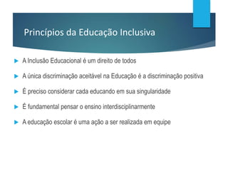 Princípios da Educação Inclusiva
 A Inclusão Educacional é um direito de todos
 A única discriminação aceitável na Educação é a discriminação positiva
 É preciso considerar cada educando em sua singularidade
 É fundamental pensar o ensino interdisciplinarmente
 A educação escolar é uma ação a ser realizada em equipe
 