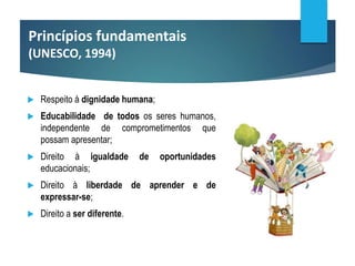 Princípios fundamentais
(UNESCO, 1994)
 Respeito à dignidade humana;
 Educabilidade de todos os seres humanos,
independente de comprometimentos que
possam apresentar;
 Direito à igualdade de oportunidades
educacionais;
 Direito à liberdade de aprender e de
expressar-se;
 Direito a ser diferente.
 