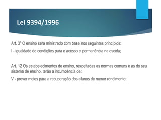 Lei 9394/1996
Art. 3º O ensino será ministrado com base nos seguintes princípios:
I - igualdade de condições para o acesso e permanência na escola;
Art. 12 Os estabelecimentos de ensino, respeitadas as normas comuns e as do seu
sistema de ensino, terão a incumbência de:
V - prover meios para a recuperação dos alunos de menor rendimento;
 