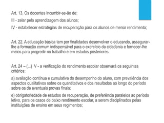 Lei 9394/1996
Art. 13. Os docentes incumbir-se-ão de:
III - zelar pela aprendizagem dos alunos;
IV - estabelecer estratégias de recuperação para os alunos de menor rendimento;
Art. 22. A educação básica tem por finalidades desenvolver o educando, assegurar-
lhe a formação comum indispensável para o exercício da cidadania e fornecer-lhe
meios para progredir no trabalho e em estudos posteriores.
Art. 24 – (...) V - a verificação do rendimento escolar observará os seguintes
critérios:
a) avaliação contínua e cumulativa do desempenho do aluno, com prevalência dos
aspectos qualitativos sobre os quantitativos e dos resultados ao longo do período
sobre os de eventuais provas finais;
e) obrigatoriedade de estudos de recuperação, de preferência paralelos ao período
letivo, para os casos de baixo rendimento escolar, a serem disciplinados pelas
instituições de ensino em seus regimentos;
 