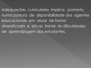 Adequações  curriculares  implica,  portanto,  numa postura  de  disponibilidade dos  agentes  educacionais  em  atuar  de forma diversificada  e  eficaz  frente  às dificuldades  de  aprendizagem dos estudantes.