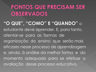 PONTOS QUE PRECISAM SER OBSERVADOS“O QUE”, “COMO” E “QUANDO” o estudante deve aprender. E, para tanto,  atentar-se  para  as  formas  de  organização  do  ensino  que  serão mais eficazes nesse processo de aprendizagem e, ainda, à análise da melhor forma  e  do  momento  adequado  para  se  efetuar  a  avaliação  desse processo educativo. 