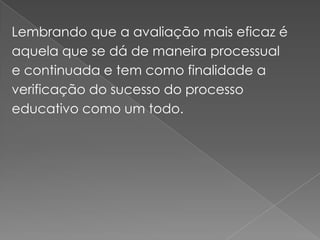 Lembrando que a avaliação mais eficaz é aquela que se dá de maneira processual e continuada e tem como finalidade a verificação do sucesso do processo educativo como um todo.