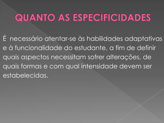 QUANTO AS ESPECIFICIDADESÉ  necessário atentar-se às habilidades adaptativas e à funcionalidade do estudante, a fim de definir quais aspectos necessitam sofrer alterações, de quais formas e com qual intensidade devem serestabelecidas.