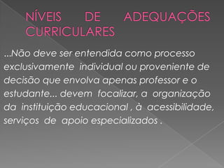 NÍVEIS DE ADEQUAÇÕES CURRICULARES...Não deve ser entendida como processo exclusivamente  individual ou proveniente de decisão que envolva apenas professor e o estudante... devem  focalizar, a  organização  da  instituição educacional , à  acessibilidade,serviços  de  apoio especializados .