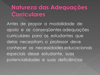 Natureza das Adequações CurricularesAntes  de  propor  a  modalidade  de  apoio  e  as  conseqüentes adequações  curriculares  para  os  estudantes  que  delas  necessitam, o  professor  deve  conhecer  as  necessidades educacionais  especiais  desse  estudante,  suas  potencialidades  e  suas  deficiências