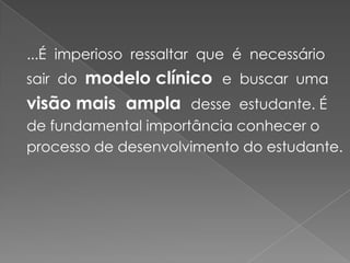 ...É  imperioso  ressaltar  que  é  necessário  sair  do  modelo clínico  e  buscar  uma  visão mais  ampla  desse  estudante. É de fundamental importância conhecer o processo de desenvolvimento do estudante.