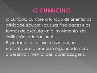  O CURRÍCULOO currículo cumpre a função de orientar asatividade educativas, suas finalidades e asformas de executá-las o  movimento  da instituição  educacional.É  portanto  o  reflexo  das intenções educativas e o processo organizado para o desenvolvimento  das  aprendizagens .