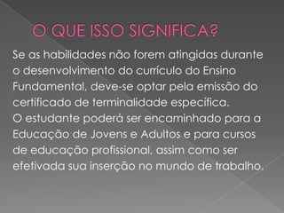 O QUE ISSO SIGNIFICA?Se as habilidades não forem atingidas duranteo desenvolvimento do currículo do Ensino Fundamental, deve-se optar pela emissão do certificado de terminalidade específica. O estudante poderá ser encaminhado para a Educação de Jovens e Adultos e para cursos de educação profissional, assim como ser efetivada sua inserção no mundo de trabalho.