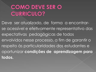 COMO DEVE SER O CURRICULO?Deve  ser atualizado, de  forma  a encontrar-se acessível e efetivamente representativo das expectativas  pedagógicas de todos envolvidos nesse processo, a fim de garantir o respeito às particularidades dos estudantes e oportunizar condições de  aprendizagem para todos.