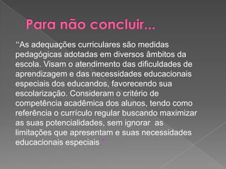 Para não concluir...“As adequações curriculares são medidas pedagógicas adotadas em diversos âmbitos da escola. Visam o atendimento das dificuldades de aprendizagem e das necessidades educacionais especiais dos educandos, favorecendo sua escolarização. Consideram o critério de competência acadêmica dos alunos, tendo como referência o currículo regular buscando maximizar as suas potencialidades, sem ignorar  as limitações que apresentam e suas necessidades educacionais especiais.”