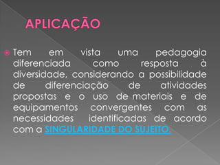 APLICAÇÃOTem em vista uma pedagogia diferenciada como resposta à diversidade, considerando a possibilidade  de  diferenciação  de  atividades  propostas  e  o  uso  de materiais  e  de equipamentos  convergentes  com  as  necessidades  identificadas de acordo com a SINGULARIDADE DO SUJEITO.