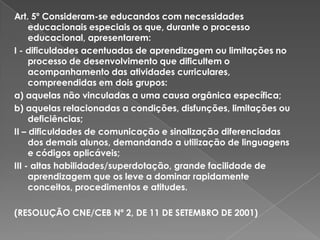 Art. 5º Consideram-se educandos com necessidades educacionais especiais os que, durante o processo educacional, apresentarem:I - dificuldades acentuadas de aprendizagem ou limitações no processo de desenvolvimento que dificultem o acompanhamento das atividades curriculares, compreendidas em dois grupos:a) aquelas não vinculadas a uma causa orgânica específica;b) aquelas relacionadas a condições, disfunções, limitações ou deficiências;II – dificuldades de comunicação e sinalização diferenciadas dos demais alunos, demandando a utilização de linguagens e códigos aplicáveis;III - altas habilidades/superdotação, grande facilidade de aprendizagem que os leve a dominar rapidamente conceitos, procedimentos e atitudes. (RESOLUÇÃO CNE/CEB Nº 2, DE 11 DE SETEMBRO DE 2001)
