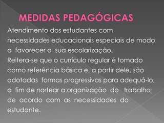 MEDIDAS PEDAGÓGICASAtendimento dos estudantes com necessidades educacionais especiais de modo a  favorecer a  sua escolarização. Reitera-se que o currículo regular é tomado como referência básica e, a partir dele, são adotadas  formas progressivas para adequá-lo, a  fim de nortear a organização  do   trabalho  de  acordo  com  as  necessidades  do  estudante. 